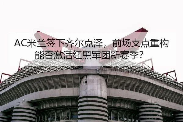 AC米兰签下齐尔克泽，前场支点重构能否激活红黑军团新赛季？